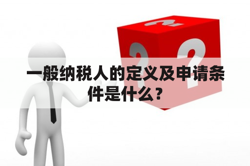 一般纳税人的定义及申请条件是什么？