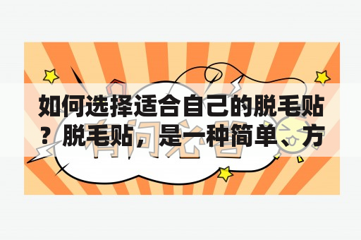 如何选择适合自己的脱毛贴？脱毛贴，是一种简单、方便的脱毛方式。然而，市面上的脱毛贴种类繁多，怎样才能选择适合自己的脱毛贴呢？首先，要考虑自己的肤质和脱毛部位。对于敏感肌肤的人来说，最好选择温和的脱毛贴，并测试一下是否会引起皮肤过敏。对于脱毛部位，建议选择专门针对该部位的脱毛贴，例如面部或腋下脱毛贴。其次，要关注脱毛贴的材质和粘性。材质要选择柔软、易撕裂的材料，以免对皮肤造成伤害。粘性要足够强，以确保脱毛效果，但又不能过强，以免粘住皮肤导致疼痛或损伤。最后，要注意使用方法和注意事项。使用前要先清洁