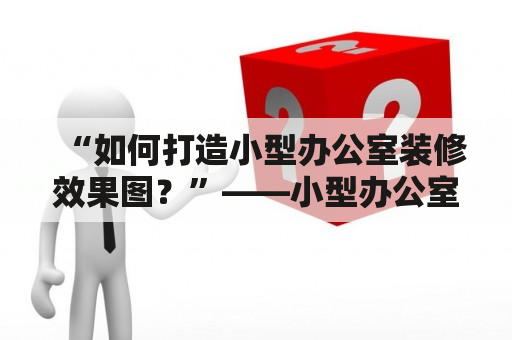 “如何打造小型办公室装修效果图？”——小型办公室装修效果图，打造，方法，步骤，灵感