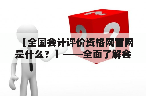 【全国会计评价资格网官网是什么？】——全面了解会计考试动态，一站式服务