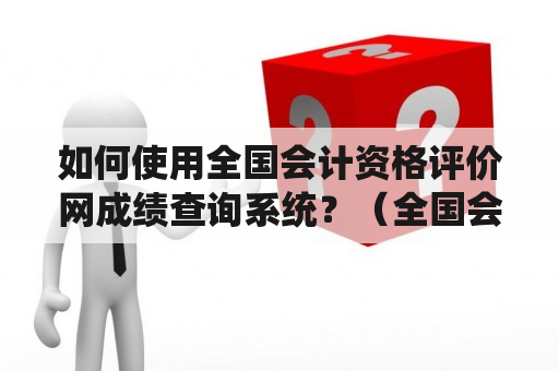 如何使用全国会计资格评价网成绩查询系统？（全国会计资格评价网 成绩查询系统）