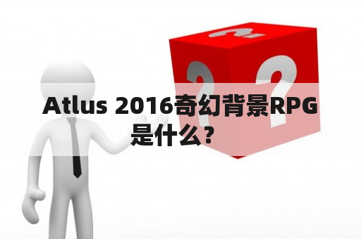 Atlus 2016奇幻背景RPG是什么？ 