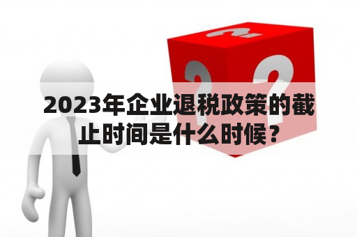 2023年企业退税政策的截止时间是什么时候？