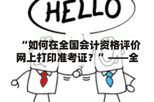 “如何在全国会计资格评价网上打印准考证？”——全国会计资格评价网准考证打印及全国会计资格评价网准考证打印入口