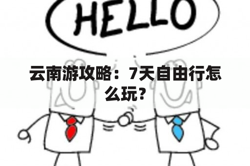 云南游攻略：7天自由行怎么玩？