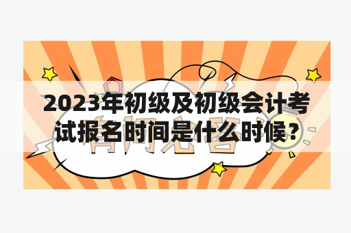 2023年初级及初级会计考试报名时间是什么时候？