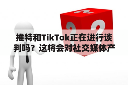 推特和TikTok正在进行谈判吗？这将会对社交媒体产生什么影响？