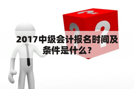 2017中级会计报名时间及条件是什么？