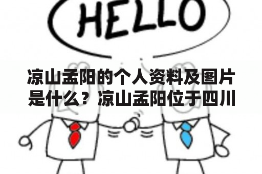 凉山孟阳的个人资料及图片是什么？凉山孟阳位于四川省凉山彝族自治州，是一个美丽的边境县城。凉山孟阳的个人资料显示，他是一个生活在这里的普通人。凉山孟阳年轻时就离开家乡去外地打拼，他在外地工作了几年后，最终还是回到了自己的家乡。他喜欢吃辣的食物，喜欢听歌，还喜欢健身和旅游。凉山孟阳的个人资料图片中，他总是带着微笑，看起来很阳光，很有活力。