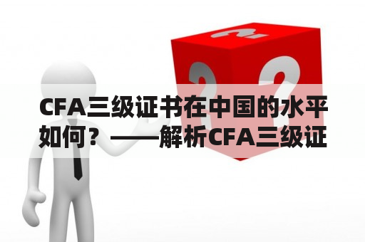 CFA三级证书在中国的水平如何？——解析CFA三级证书在中国的价值和发展前景