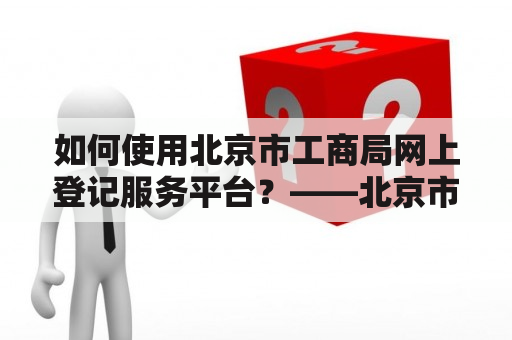 如何使用北京市工商局网上登记服务平台？——北京市工商局网上登记服务平台介绍