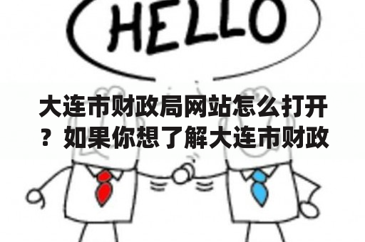 大连市财政局网站怎么打开？如果你想了解大连市财政局的相关信息，或者需要进行财政方面的业务操作，那么你一定需要打开大连市财政局的官方网站。首先，你可以使用百度等搜索引擎搜索大连市财政局网站，或者直接输入网址www.dlczj.gov.cn。然后点击进入官网，你将看到网站首页有“政务公开”“行政服务”“财政信息”“信息公开”等板块，可以根据你所需要的信息或者业务进行选择点击。点击“政务公开”板块，可以查看政策法规、公告通知、领导信箱等；点击“行政服务”板块，则可以进行财务审批、财政档案查询等操作；点