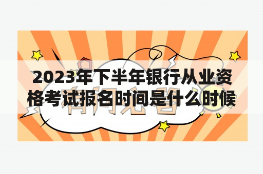 2023年下半年银行从业资格考试报名时间是什么时候？