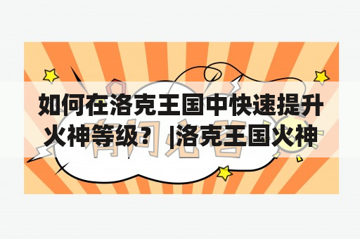 如何在洛克王国中快速提升火神等级？ |洛克王国火神练级攻略：提升等级的最佳方法如果你是洛克王国中的一名火神玩家，那么你一定知道提升等级是多么的重要。在游戏中，等级高的火神拥有更多的技能和更好的装备，可以在战斗中发挥更加重要的作用。那么如何快速提升你的火神等级呢？下面就为大家介绍一些有效的练级攻略。