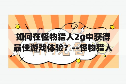 如何在怪物猎人2g中获得最佳游戏体验？--怪物猎人2g攻略及怪物猎人2g攻略网站