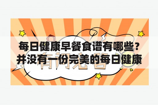 每日健康早餐食谱有哪些？并没有一份完美的每日健康早餐食谱！每日健康早餐食谱是现代人追求健康生活的一项基础，健康的早餐能够为我们补充充足的能量，为一天的工作和学习提供充足的动力。但是，很多人对于如何吃出健康并没有一个明确的概念，也没有一个固定的每日健康早餐食谱。下面我们就来探讨一下如何吃出健康的早餐。