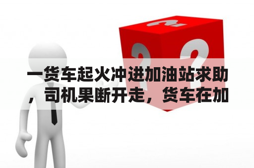 一货车起火冲进加油站求助，司机果断开走，货车在加油站起火的原因是什么？