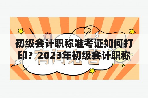 初级会计职称准考证如何打印？2023年初级会计职称准考证需要如何打印？