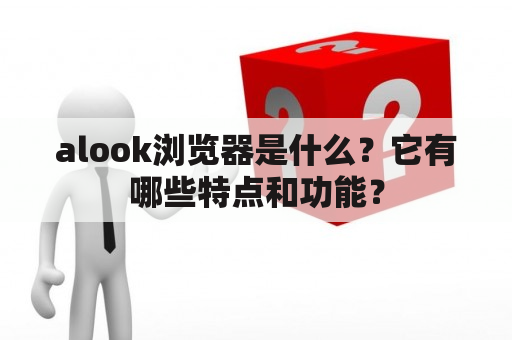 alook浏览器是什么？它有哪些特点和功能？