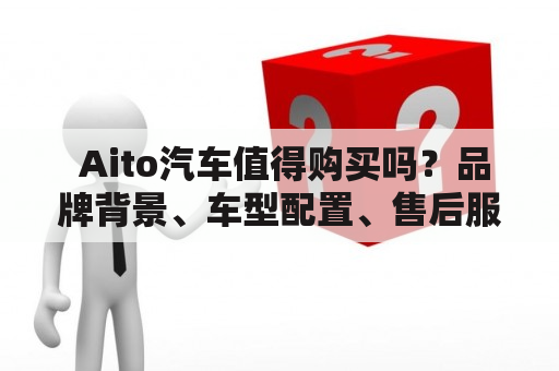  Aito汽车值得购买吗？品牌背景、车型配置、售后服务都有哪些优势？