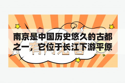 南京是中国历史悠久的古都之一，它位于长江下游平原的中部地带，是江苏省的省会。作为中国四大古都之一，它以其悠久的历史、文化遗产和美食而闻名于世。南京有着许多世界知名的景点，如明孝陵、中山陵、夫子庙、雨花台等，这些景点悠久的历史和文化背景吸引了无数游客前来参观和探索。此外，南京的美食也是不容错过的，比如有名的南京鸭血粉丝汤、清真烤肉、盐水鸭等，这些美食更是让南京成为一个不可错过的旅游胜地。