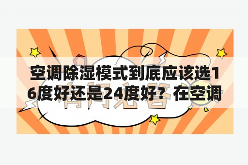 空调除湿模式到底应该选16度好还是24度好？在空调除湿模式中，温度选择十分重要由于除湿的原理是让空气中的水蒸气凝结成水滴，因此温度的选择对除湿效果有着很大的影响。一般来说，16度的温度更适合除湿。因为在低温环境下，空气中的水蒸气更容易凝结成水滴，除湿效果会更好。