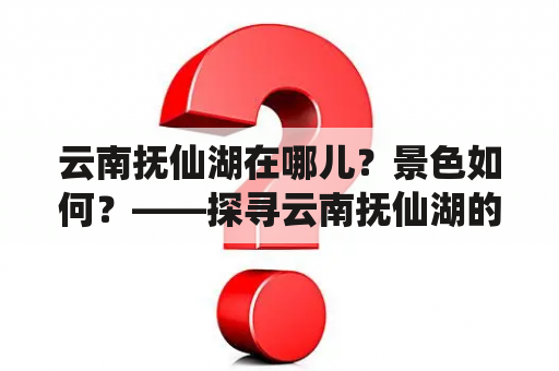 云南抚仙湖在哪儿？景色如何？——探寻云南抚仙湖的美丽之处