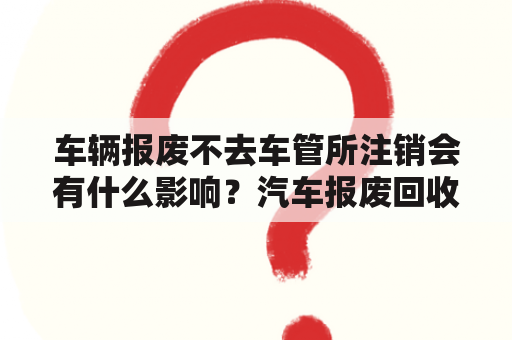 车辆报废不去车管所注销会有什么影响？汽车报废回收价格表是多少？