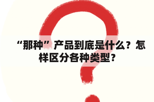 “那种”产品到底是什么？怎样区分各种类型？