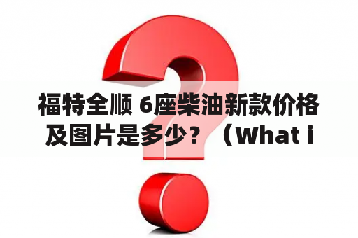 福特全顺 6座柴油新款价格及图片是多少？（What is the price and picture of the new Ford Transit and Ford Transit 6-seater diesel version?)