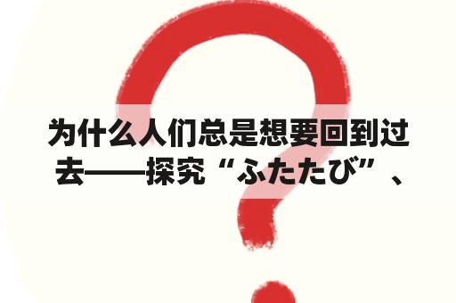 为什么人们总是想要回到过去——探究“ふたたび”、“再び”在日本文化中的意义和影响