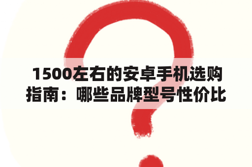 1500左右的安卓手机选购指南：哪些品牌型号性价比最高？