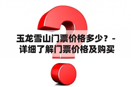 玉龙雪山门票价格多少？- 详细了解门票价格及购买方式！