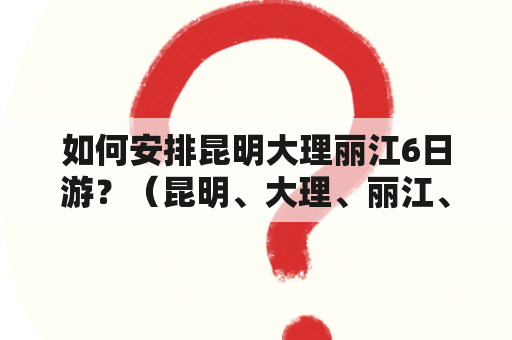 如何安排昆明大理丽江6日游？（昆明、大理、丽江、旅游、行程安排、景点推荐）