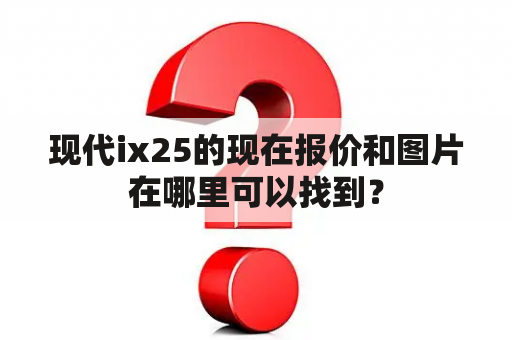 现代ix25的现在报价和图片在哪里可以找到？