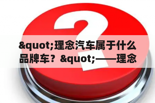 "理念汽车属于什么品牌车？"——理念汽车的品牌背景与特色介绍