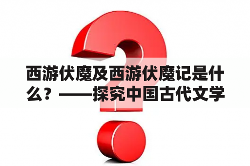 西游伏魔及西游伏魔记是什么？——探究中国古代文学名著的历史渊源、情节背景以及文化内涵