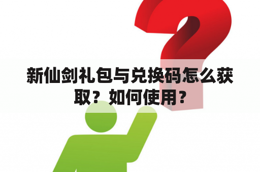 新仙剑礼包与兑换码怎么获取？如何使用？