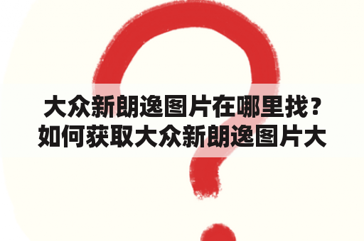 大众新朗逸图片在哪里找？如何获取大众新朗逸图片大全？