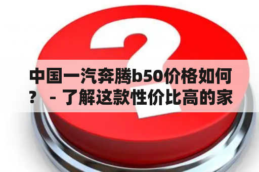 中国一汽奔腾b50价格如何？ - 了解这款性价比高的家轿