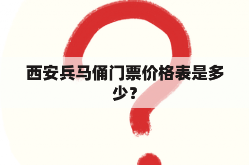 西安兵马俑门票价格表是多少？