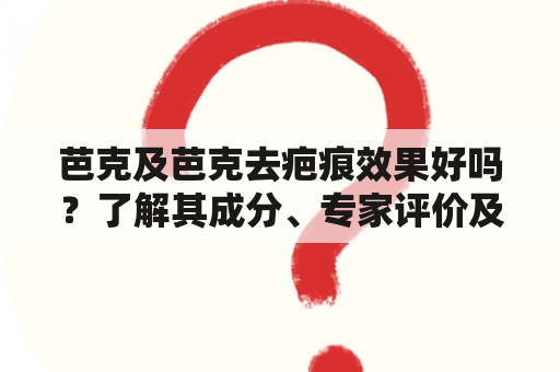 芭克及芭克去疤痕效果好吗？了解其成分、专家评价及使用体验