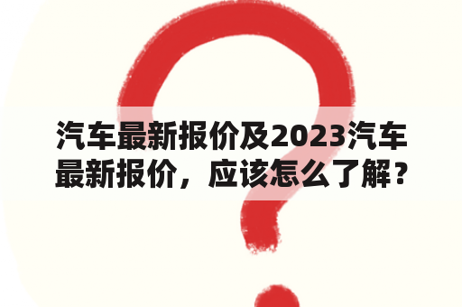 汽车最新报价及2023汽车最新报价，应该怎么了解？