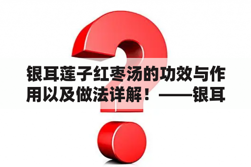 银耳莲子红枣汤的功效与作用以及做法详解！——银耳、莲子、红枣的药食两用之道