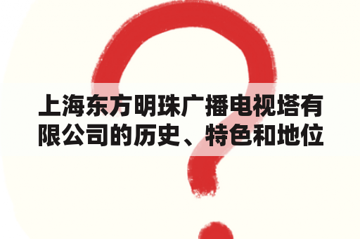 上海东方明珠广播电视塔有限公司的历史、特色和地位，你了解吗？