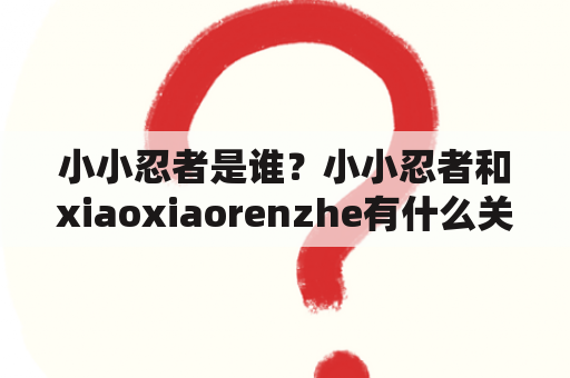 小小忍者是谁？小小忍者和xiaoxiaorenzhe有什么关系？小小忍者有哪些特点和技能？