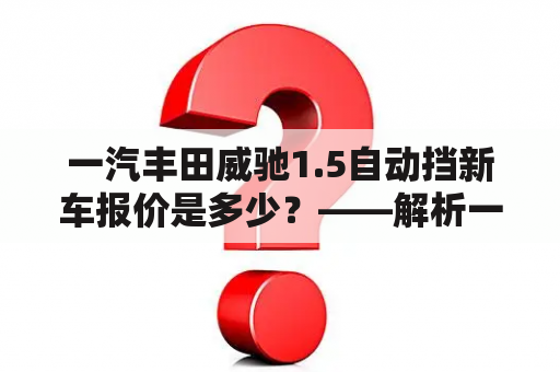 一汽丰田威驰1.5自动挡新车报价是多少？——解析一汽丰田威驰价格、配置等相关信息