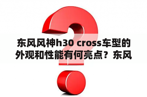 东风风神h30 cross车型的外观和性能有何亮点？东风风神h30cross2012款的实用性如何？购买该车型需要注意哪些细节？