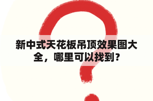 新中式天花板吊顶效果图大全，哪里可以找到？