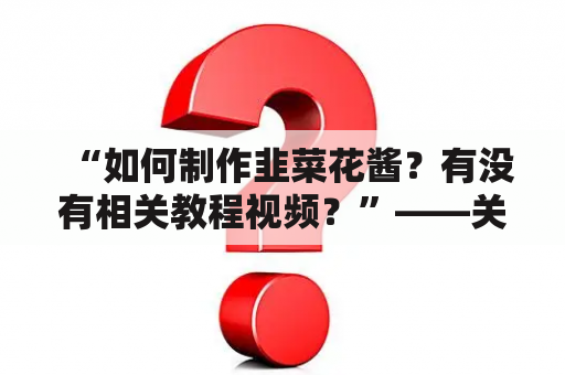 “如何制作韭菜花酱？有没有相关教程视频？”——关于韭菜花酱的制作方法和视频教程的实用指南